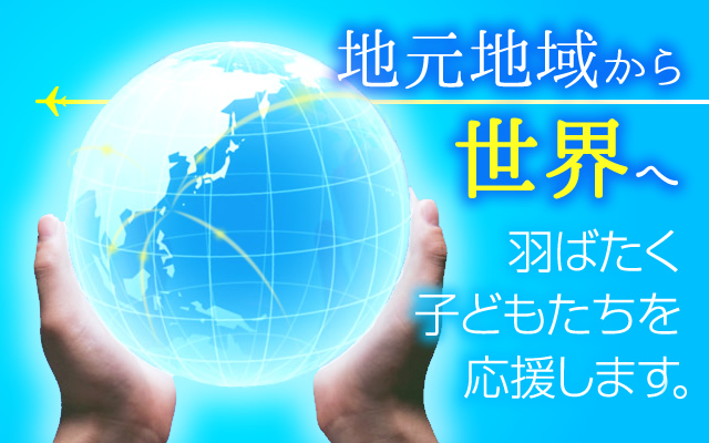 地元地域から世界へ。羽ばたく子どもたちを応援します。